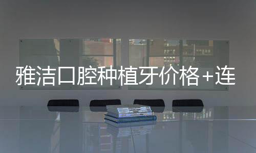 雅潔口腔種植牙價格+連鎖店地址大合集,含上海雅潔種牙費用