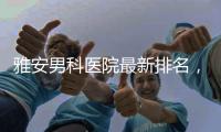 雅安男科醫院最新排名，前三泌尿外科口碑好脫穎而出