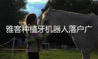 雅客種植牙機器人落戶廣州中家醫口腔,比導板種植更有優勢
