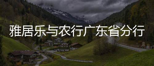 雅居樂與農(nóng)行廣東省分行簽署全面戰(zhàn)略合作協(xié)議