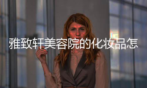 雅致軒美容院的化妝品怎么樣