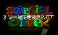 雅詩蘭黛粉底液怎么打開（雅詩蘭黛粉底液怎么樣?）