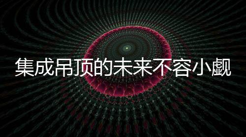 集成吊頂?shù)奈磥聿蝗菪∮U：四大優(yōu)勢保駕護航