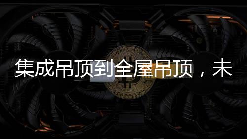 集成吊頂到全屋吊頂，未來3000億市場可期
