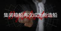 集裝箱船再次成為新造船市場主力