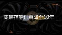 集裝箱船訂單降至10年來最低水平