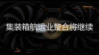 集裝箱航運業整合將繼續