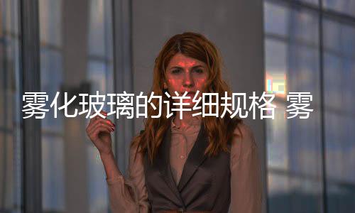 霧化玻璃的詳細規格 霧化玻璃容易壞嗎,行業資訊
