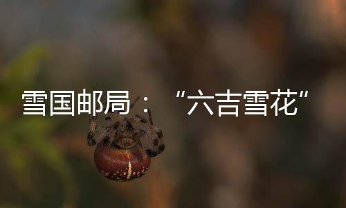 雪國郵局：“六吉雪花”展示吉林冰雪魅力