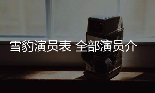 雪豹演員表 全部演員介紹（雪豹演員表）
