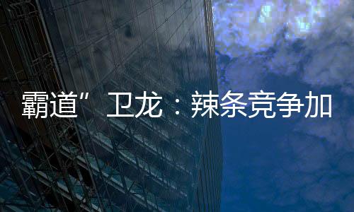霸道”衛(wèi)龍：辣條競爭加劇 衛(wèi)龍要求經(jīng)銷商二選一