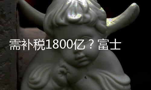 需補稅1800億？富士康緊急辟謠