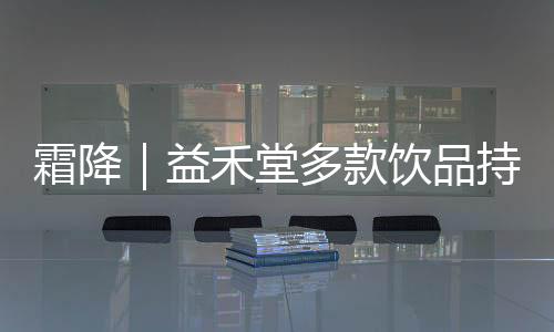 霜降｜益禾堂多款飲品持續(xù)上新，帶來(lái)這個(gè)冬季的溫暖與甜蜜