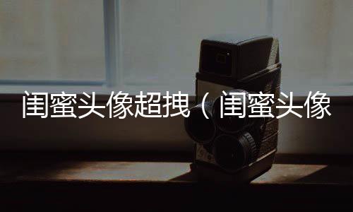 閨蜜頭像超拽（閨蜜頭像一對兩張拽）