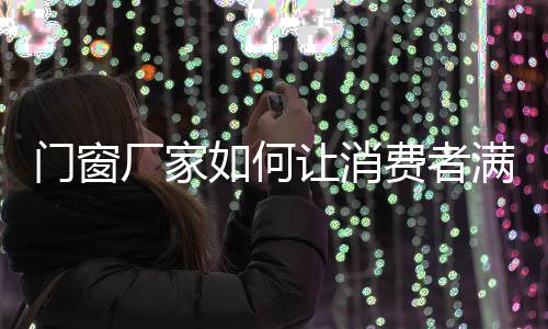 門窗廠家如何讓消費者滿意,行業資訊