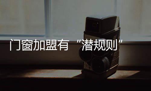 門窗加盟有“潛規(guī)則” 入行需謹(jǐn)慎,行業(yè)資訊