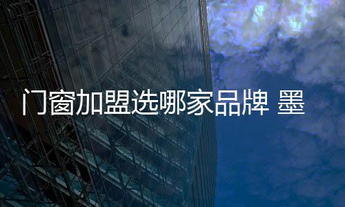 門窗加盟選哪家品牌 墨瑟門窗怎么樣