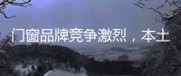 門窗品牌競爭激烈，本土品牌積較發(fā)展,行業(yè)資訊
