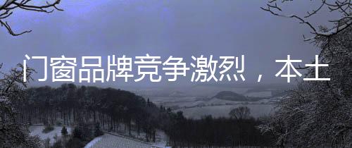 門窗品牌競爭激烈，本土品牌積較發展,行業資訊