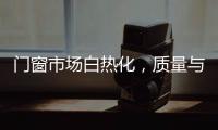 門(mén)窗市場(chǎng)白熱化，質(zhì)量與渠道兩手抓才能突破重圍