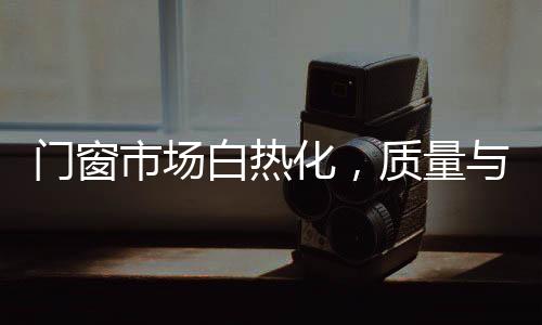 門窗市場白熱化，質量與渠道兩手抓才能突破重圍