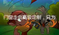 門窗走向高級定制，只為品質生活，美好未來！