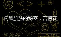 閃耀肌膚的秘密，苦橙花為你揭曉