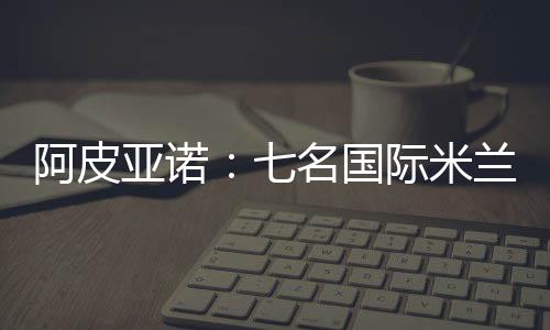 阿皮亞諾：七名國際米蘭球員周六下午繼續訓練