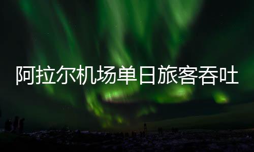 阿拉爾機場單日旅客吞吐量突破1200人