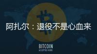 阿扎爾：退役不是心血來潮，足球不再讓我快樂&不想單純?yōu)殄X踢球
