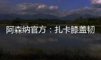 阿森納官方：扎卡膝蓋韌帶嚴重受傷 至少缺陣3個月