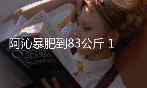 阿沁暴肥到83公斤 1年狂甩12公斤對比照曝光