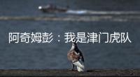 阿奇姆彭：我是津門虎隊(duì)長 俱樂部解散前不會離開