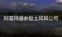 阿塞拜疆參股土耳其公司投資總額達2.5億美元