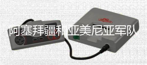 阿塞拜疆和亞美尼亞軍隊在兩國邊境爆發(fā)沖突 外交部回應(yīng)