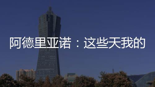 阿德里亞諾：這些天我的工作很努力