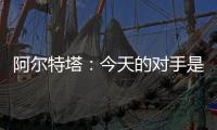 阿爾特塔：今天的對手是世界最佳主帥所以很困難還有很多比賽