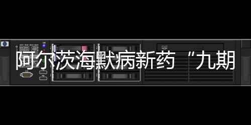 阿爾茨海默病新藥“九期一”國際臨床試驗完成首例患者給藥