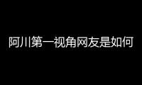 阿川第一視角網友是如何評論的！