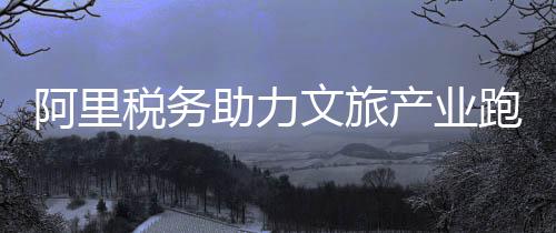 阿里稅務(wù)助力文旅產(chǎn)業(yè)跑出“加速度”