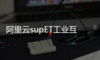 阿里云supET工業互聯網平臺連續四年入選工信部雙跨平臺名單