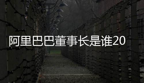 阿里巴巴董事長是誰2021（阿里巴巴董事長是誰）