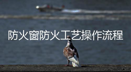 防火窗防火工藝操作流程,行業資訊