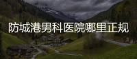 防城港男科醫(yī)院哪里正規(guī)一文揭秘，良心推薦前五實惠靠譜
