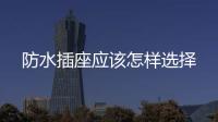 防水插座應(yīng)該怎樣選擇