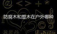 防腐木和塑木在戶外哪種好？防腐木與塑木優缺點對比