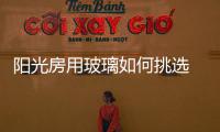陽光房用玻璃如何挑選  陽光房屋頂用什么玻璃好,行業資訊