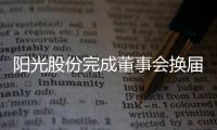 陽光股份完成董事會換屆及高管聘任：周磊任董事長 熊偉任總裁