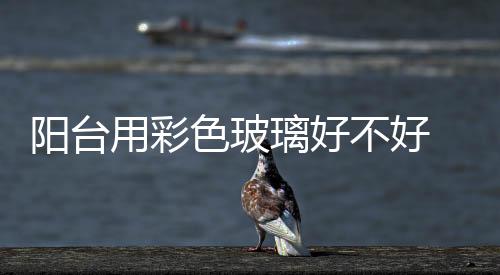 陽臺用彩色玻璃好不好  靠近馬路的窗戶安裝隔音玻璃效果好果嗎,行業(yè)資訊
