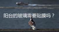 陽臺的玻璃需要貼膜嗎？,行業(yè)資訊